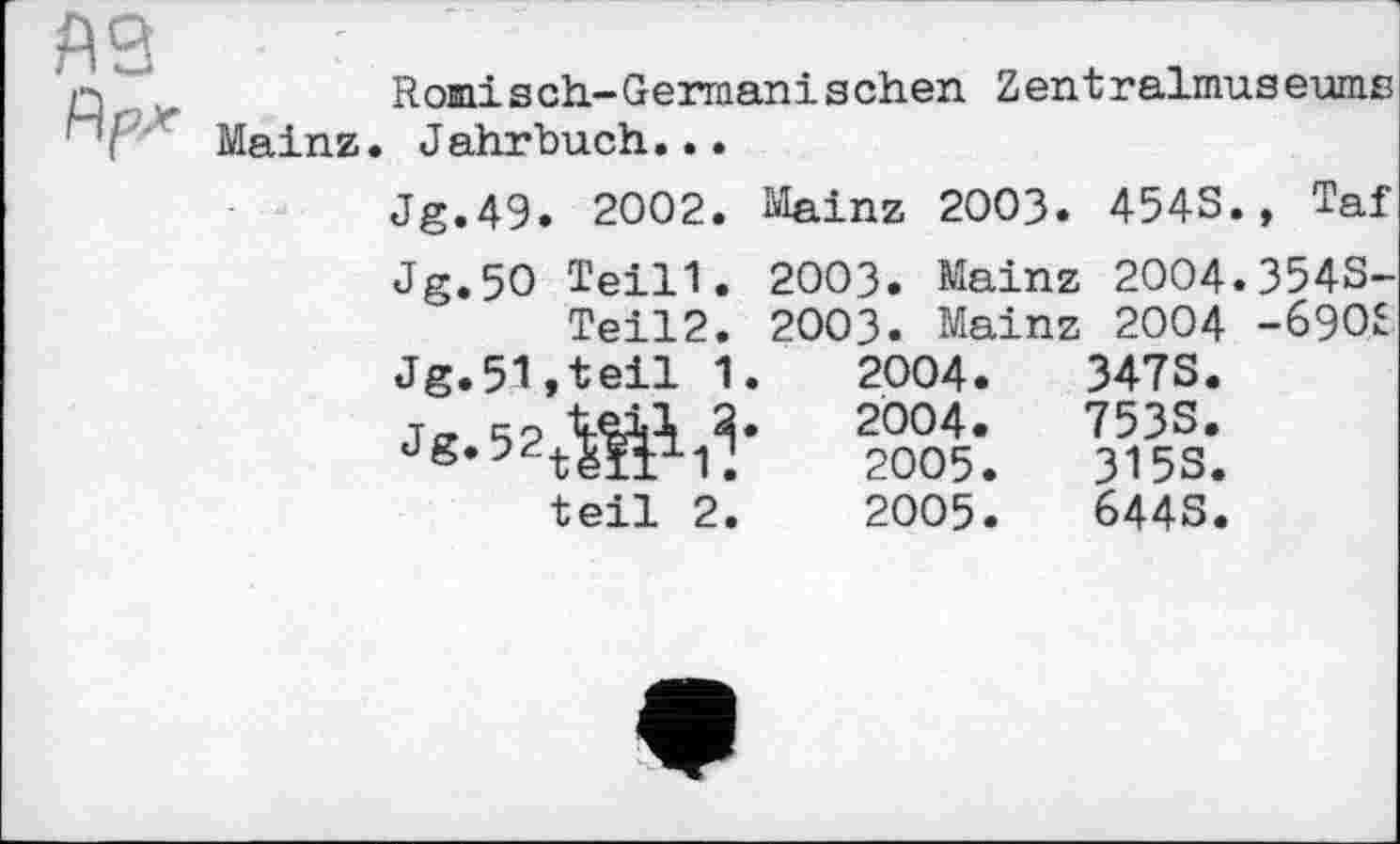 ﻿R omi s ch-Germanischen Z ent ralmus eums Mainz. Jahrbuch...
Jg.49. 2002. Mainz 2003. 4543., Taf
Jg.5O Teil1. 2003. Mainz 2004.3543-
Teil2. 2003. Mainz 2004 -690£
Jg.51,teil 1.	2004.	3473.
Je 52 Ш R’	2004-	753S*
dg,32tëï±1V.	2005.	3153.
teil 2.	2005.	6443.